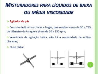 MISTURADORES PARA LÍQUIDOS DE BAIXA
OU MÉDIA VISCOSIDADE
23
 Agitador de pás
 Consiste de lâminas chatas e largas, que medem cerca de 50 a 75%
do diâmetro do tanque e giram de 20 a 150 rpm;
 Velocidade de agitação baixa, não há a necessidade de utilizar
chicanas;
 Fluxo radial.
 