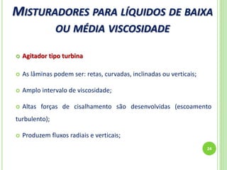 MISTURADORES PARA LÍQUIDOS DE BAIXA
OU MÉDIA VISCOSIDADE
24
 Agitador tipo turbina
 As lâminas podem ser: retas, curvadas, inclinadas ou verticais;
 Amplo intervalo de viscosidade;
 Altas forças de cisalhamento são desenvolvidas (escoamento
turbulento);
 Produzem fluxos radiais e verticais;
 