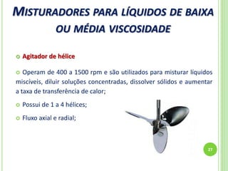 MISTURADORES PARA LÍQUIDOS DE BAIXA
OU MÉDIA VISCOSIDADE
27
 Agitador de hélice
 Operam de 400 a 1500 rpm e são utilizados para misturar líquidos
miscíveis, diluir soluções concentradas, dissolver sólidos e aumentar
a taxa de transferência de calor;
 Possui de 1 a 4 hélices;
 Fluxo axial e radial;
 