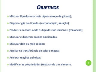 OBJETIVOS
3
 Misturar líquidos miscíveis (água+xarope de glicose);
 Dispersar gás em líquidos (carbonatação, aeração);
 Produzir emulsões onde os líquidos são imiscíveis (maionese);
 Misturar e dispersar sólidos em líquidos;
 Misturar dois ou mais sólidos;
 Auxiliar na transferência de calor e massa;
 Acelerar reações químicas;
 Modificar as propriedades (textura) de um alimento.
 