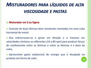MISTURADORES PARA LÍQUIDOS DE ALTA
VISCOSIDADE E PASTAS
30
 Misturador em Z ou Sigma
 Consiste de duas lâminas bem resistentes montadas em uma cuba
horizontal de metal;
 Elas entrecruzam-se e giram em direção a si mesmas em
velocidades similares ou diferentes (14 a 60 rpm) para produzir forças
de cisalhamento entre as lâminas e entre as lâminas e a base da
cuba;
 Apresentam gasto substancial de energia que é dissipada no
produto em forma de calor.
 