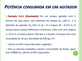 POTÊNCIA CONSUMIDA EM UM AGITADOR
40
 Exemplo 3.4-1 (Geankoplis) Em um tanque agitador com 6
lâminas do tipo plana, com diâmetro do tanque Dt, 1,83 m e o
diâmetro do agitador Da, 0,61 m, Dt = H e largura W = 0,122 m. O
tanque possui quatro deflectores (chicanas), todos com uma largura
J = 0,15 m. A turbina opera a 90 rpm e o líquido no tanque tem uma
viscosidade de 10 cp e densidade de 929 kg / m³.
a) Calcule os kW’s requeridos para o agitador;
b) Para as mesmas condições, exceto a viscosidade do fluido, agora
com 100000 cp, calcule os kW’s requeridos.
 