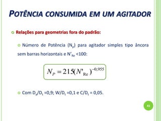 POTÊNCIA CONSUMIDA EM UM AGITADOR
41
 Relações para geometrias fora do padrão:
 Número de Potência (Np) para agitador simples tipo âncora
sem barras horizontais e N’Re <100:
 Com Da/Dt =0,9; W/Dt =0,1 e C/Dt = 0,05.
955,0
Re )'(215 
 NNP
 