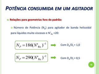POTÊNCIA CONSUMIDA EM UM AGITADOR
42
 Relações para geometrias fora do padrão:
 Número de Potência (Np) para agitador de banda helicoidal
para líquidos muito viscosos e N’Re <20:
1
Re )'(186 
 NNP
1
Re )'(290 
 NNP
Com Da/Dt = 1,0
Com Da/Dt = 0,5
 
