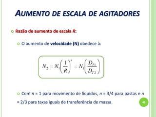 AUMENTO DE ESCALA DE AGITADORES
45
 Razão de aumento de escala R:
 O aumento de velocidade (N) obedece à:
 Com n = 1 para movimento de líquidos, n = 3/4 para pastas e n
= 2/3 para taxas iguais de transferência de massa.













2
1
112
1
T
T
n
D
D
N
R
NN
 