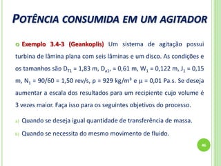 POTÊNCIA CONSUMIDA EM UM AGITADOR
46
 Exemplo 3.4-3 (Geankoplis) Um sistema de agitação possui
turbina de lâmina plana com seis lâminas e um disco. As condições e
os tamanhos são DT1 = 1,83 m, Da1, = 0,61 m, W1 = 0,122 m, J1 = 0,15
m, N1 = 90/60 = 1,50 rev/s, ρ = 929 kg/m³ e µ = 0,01 Pa.s. Se deseja
aumentar a escala dos resultados para um recipiente cujo volume é
3 vezes maior. Faça isso para os seguintes objetivos do processo.
a) Quando se deseja igual quantidade de transferência de massa.
b) Quando se necessita do mesmo movimento de fluido.
 