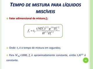 TEMPO DE MISTURA PARA LÍQUIDOS
MISCÍVEIS
47
 Fator adimensional de mistura ft:
 Onde: tT é o tempo de mistura em segundos;
 Para N’Re>1000, ft é aproximadamente constante, então tTN2/3 é
constante.
2/32/1
2/16/13/22
)(
t
aa
Tt
DH
DgND
tf 
 