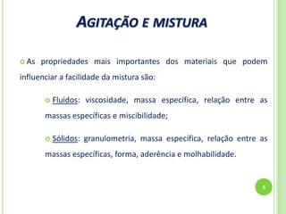 AGITAÇÃO E MISTURA
5
 As propriedades mais importantes dos materiais que podem
influenciar a facilidade da mistura são:
 Fluidos: viscosidade, massa específica, relação entre as
massas específicas e miscibilidade;
 Sólidos: granulometria, massa específica, relação entre as
massas específicas, forma, aderência e molhabilidade.
 