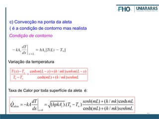10
c) Convecção na ponta da aleta
( é a condição de contorno mas realista
Condição de contorno
Variação da temperatura
Taxa de Calor por toda superfície da aleta é:
( ) cosh ( ) ( / ) ( )
cosh( ) ( / )b
T x T m L x h mk senhm L x
T T mL h mk senhmL


   

 
0
( ) ( / )cosh
( ).( )
cosh( ) ( / )
aleta c b
x
dT senh mL h mk mL
Q kA hpkA T T
dx mL h mk senhmL



   

 