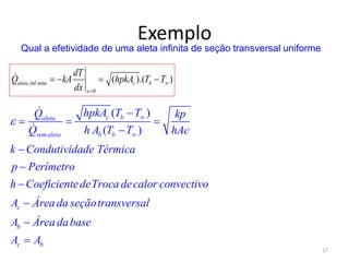 Exemplo
17
( )
( )
c baleta
semaleta b b
c
b
c b
hpkA T TQ kp
Q h A T T hAc
k Condutividade Térmica
p Perímetro
h CoeficientedeTroca decalor convectivo
A Área da seçãotransversal
A Área dabase
A A
 


  







Qual a efetividade de uma aleta infinita de seção transversal uniforme
,inf
0
( ).( )aleta inita c b
x
dT
Q kA hpkA T T
dx


   
 