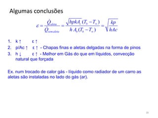 Algumas conclusões
18
( )
( )
c baleta
semaleta b b
hpkA T TQ kp
Q h A T T hAc
 


  

1. k ↑ ε ↑
2. p/Ac ↑ ε ↑ - Chapas finas e aletas delgadas na forma de pinos
3. h ↓ ε ↑ - Melhor em Gás do que em líquidos, convecção
natural que forçada
Ex. num trocado de calor gás - líquido como radiador de um carro as
aletas são instaladas no lado do gás (ar).
 