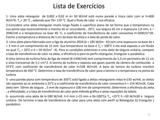 Lista de Exercícios
1- Uma aleta retangular de 0,002 x 0,02 m k= 50 W/mK está numa parede e troca calor com ar h=600
W/m2K, T∞= 20 °C , sabendo que Tb= 170 °C. Qual o fluxo de calor e sua eficácia.
2-Considere uma aleta retangular muito longa fixada à superfície plana de tal forma que a temperatura na
sua ponta seja essencialmente a mesma do ar circundante , 20˚C, sua largura é5 cm e espessura 1,0 mm, k –
20W/mK e a temperatura na base 40 ˚C, o coeficiente de transferência de calor convectivo h=20W/m^2K.
Estime a temperatura a distancia de 5 cm da base da aleta e a taxa de perda de calor.
3- Uma aleta plana fabricada com a liga de alumínio 2024 (k = 185 W/(m · K)) tem uma espessura na base de t
= 3 mm e um comprimento de 15 mm. Sua temperatura na base é Tb = 100°C e ela está exposta a um fluido
no qual T∞ = 20°C e h = 50 W/(m2 · K). Para as condições anteriores e uma aleta de largura unitária, compare
a taxa de transferência de calor na aleta, a eficiência e para os perfis retangular, triangular e parabólico
4-Uma lamina de turbina feita de liga de metal (K=14W/mK) tem comprimento de 5,3 cm perímetro de 11 cm
e área transversal de 5,1 cm^2. A lamina da turbina e exposta aos gases quente da câmera de combustão a
973°C com coeficiente de transferência de calor h=538 W/m2K. A base da lamina da turbina mantém
temperatura de 450 °C. Determine a taxa de transferência de calor para a lamina e a temperatura na ponta da
turbina
5- uma parede plana com temperatura de 350°C está ligada a aletas retangulares retas k=235 w/mK, as aletas
são expostas ao ar ambiente a 25°C e o coeficiente de transferência de calor convectivo h = 154 W/m2K. Cada
aleta tem 50mm de largura , 5 mm de espessura e 100 mm de comprimento. Determine a eficiência da aleta
, a efetividade, e a taxa de transferência de calor pelo método gráfico e pelas equações da tabela
6- assumindo uma aleta de k=180 W/mK, t=3 mm L=15 mm e tb=100°Ce T∞ =25°C h =50 W/m2K e largura
unitária De termine a taxa de transferência de calor para uma aleta com perfil a) Retangular b) triangular )
parabólico
21
 