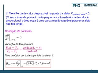 8
b) Taxa Perda de calor desprezível na ponta da aleta Qponta da aleta = 0
(Como a área da ponta é muito pequena e a transferência de calor é
proporcional a área essa é uma aproximação razoável para uma aleta
não tão longa)
Condição de contorno
Variação da temperatura
Taxa de Calor por toda superfície da aleta é:
0
( ).( )tanhaleta c b
x
dT
Q kA hpkA T T mL
dx


   
 