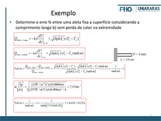 9
Exemplo
• Determine o erro % entre uma aleta fixa a superfície considerando a
comprimento longo b) sem perda de calor na extremidade
_
0
( ).( )aleta longa c b
x
dT
Q kA hpkA T T
dx


   
_
0
( ).( )tanhaleta isolada c b
x
dT
Q kA hpkA T T mL
dx


   
_ _
_
( ).( ) ( ).( )tanh 1
% 1
tanh( ).( )tanh
aleta longa aleta isolada c b c b
aleta isolada c b
Q Q hpkA T T hpkA T T mL
Erro
mLQ hpkA T T mL
 

   
   

2
1
2
(12 / ) (0.0004 )
7,116
(237 / ) (0,004 ) / 4c
hp W m C m
m m
kA W m C m



 

 
1 1
% 1 1 0,635 63,5%
tanh tanh (7,116)(0,10)
Erro
mL
     
 