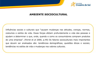 Influências sociais e culturais que “causam mudanças nas atitudes, crenças, normas,
costumes e estilos de vida. Essas forças afetam profundamente a vida das pessoas e
ajudam a determinar o que, onde, quando e como os consumidores compram produtos
de uma empresa”. (Ferrel et al 2000, p.49) Os fatores socioculturais mais importantes
que devem ser analisados são: tendências demográficas; questões éticas e sociais;
tendências no estilos de vida e mudanças nos valores culturais.
AMBIENTE SOCIOCULTURAL
 