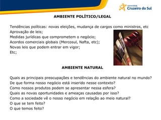 AMBIENTE POLÍTICO/LEGAL
Tendências políticas: novas eleições, mudança de cargos como ministros, etc
Aprovação de leis;
Medidas jurídicas que comprometem o negócio;
Acordos comerciais globais (Mercosul, Nafta, etc);
Novas leis que podem entrar em vigor;
Etc;
AMBIENTE NATURAL
Quais as principais preocupações e tendências do ambiente natural no mundo?
De que forma nosso negócio está inserido nesse contexto?
Como nossos produtos podem se apresentar nessa esfera?
Quais as novas oportunidades e ameaças causadas por isso?
Como a sociedade vê o nosso negócio em relação ao meio natural?
O que se tem feito?
O que temos feito?
 