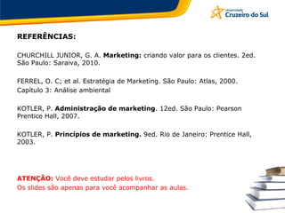 REFERÊNCIAS:
CHURCHILL JUNIOR, G. A. Marketing: criando valor para os clientes. 2ed.
São Paulo: Saraiva, 2010.
FERREL, O. C; et al. Estratégia de Marketing. São Paulo: Atlas, 2000.
Capítulo 3: Análise ambiental
KOTLER, P. Administração de marketing. 12ed. São Paulo: Pearson
Prentice Hall, 2007.
KOTLER, P. Princípios de marketing. 9ed. Rio de Janeiro: Prentice Hall,
2003.
ATENÇÃO: Você deve estudar pelos livros.
Os slides são apenas para você acompanhar as aulas.
 
