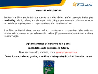 ANÁLISE AMBIENTAL
Embora a análise ambiental seja apenas uma das várias tarefas desempenhadas pelo
marketing, ela é, talvez, a mais importante, já que praticamente todas as tomadas
de decisões e o planejamento dependem de como ela é conduzida.
A análise ambiental deve ser um esforço constante e progressivo. Não pode ser
estacionário e tem de ser periodicamente revisto, já que o ambiente está em constante
transformação.
O planejamento de cenários não é uma
metodologia de previsão do futuro.
Deve ser encarado, portanto, como possível perspectiva.
Dessa forma, cabe ao gestor, a análise e interpretação minuciosa dos dados.
 