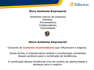 Micro Ambiente Empresarial
Ambiente interno da empresa;
Clientes;
Fornecedores;
Colaboradores;
Comunidade.
Macro Ambiente Empresarial
Conjunto de variáveis incontroláveis que influenciam o negócio.
Dessa forma, é imprescindível análise e monitoração constantes
dessas variáveis para a construção de tendências.
A construção dessas tendências cria um cenário de oportunidade e
ameaças para o negócio.
 