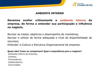 AMBIENTE INTERNO
Devemos avaliar criticamente o ambiente interno da
empresa, de forma a entender sua participação e influência
no negócio.
Revisar as metas, objetivos e desempenho de marketing;
Revisar e utilizar de forma adequada o nível de disponibilidade de
recursos;
Entender a Cultura e Estrutura Organizacional da empresa.
Quem são? Como se comportam? Qual a importância para o negócio?
Ambiente interno da empresa;
Clientes;
Fornecedores;
Colaboradores;
Comunidade.
 
