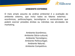 AMBIENTE EXTERNO
O mais amplo assunto da análise ambiental é a avaliação do
ambiente externo, que inclui todos os fatores externos:
econômicos, políticos/legais, tecnológicos e socioculturais que
podem exercer pressões diretas ou indiretas nas atividades de
marketing.
Ambiente Econômico;
Ambiente Sócio-cultural;
Ambiente Tecnológico;
Ambiente Político/legal;
Ambiente Natural;
Ambiente Competitivo.
 