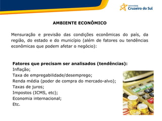 AMBIENTE ECONÔMICO
Mensuração e previsão das condições econômicas do país, da
região, do estado e do município (além de fatores ou tendências
econômicas que podem afetar o negócio):
Fatores que precisam ser analisados (tendências):
Inflação;
Taxa de empregabilidade/desemprego;
Renda média (poder de compra do mercado-alvo);
Taxas de juros;
Impostos (ICMS, etc);
Economia internacional;
Etc.
 