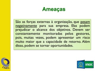 Ameaças 
São as forças externas à organização, que pesam 
negativamente para sua empresa. Elas podem 
prejudicar o alcance dos objetivos. Devem ser 
constantemente monitoradas pelos gestores, 
pois, muitas vezes, podem apresentar um risco 
muito maior que a capacidade de retorno. Além 
disso, podem se tornar oportunidades. 
 