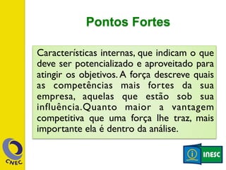 Pontos Fortes 
Características internas, que indicam o que 
deve ser potencializado e aproveitado para 
atingir os objetivos. A força descreve quais 
as competências mais fortes da sua 
empresa, aquelas que estão sob sua 
influência.Quanto maior a vantagem 
competitiva que uma força lhe traz, mais 
importante ela é dentro da análise. 
 