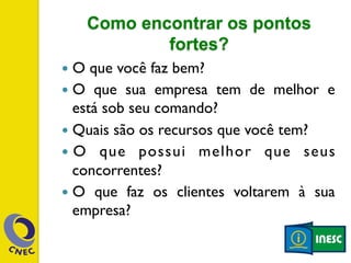 Como encontrar os pontos 
fortes? 
— O que você faz bem? 
— O que sua empresa tem de melhor e 
está sob seu comando? 
— Quais são os recursos que você tem? 
— O que possui melhor que seus 
concorrentes? 
— O que faz os clientes voltarem à sua 
empresa? 
 