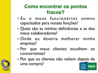Como encontrar os pontos 
fracos? 
— Eu e meus funcionários somos 
capacitados para nossas funções? 
— Quais são as minhas deficiências e as dos 
meus colaboradores? 
— Onde eu deveria melhorar minha 
empresa? 
— Por que meus clientes escolhem os 
concorrentes? 
— Por que os clientes não voltam depois de 
uma compra? 
 
