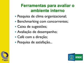 Ferramentas para avaliar o 
ambiente interno 
— Pesquisa de clima organizacional; 
— Benchmarking com concorrentes; 
— Caixa de sugestões; 
— Avaliação de desempenho; 
— Café com a direção; 
— Pesquisa de satisfação... 
 