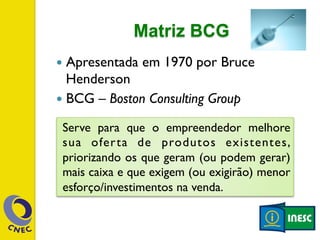Matriz BCG 
— Apresentada em 1970 por Bruce 
Henderson 
— BCG – Boston Consulting Group 
Serve para que o empreendedor melhore 
sua oferta de produtos existentes, 
priorizando os que geram (ou podem gerar) 
mais caixa e que exigem (ou exigirão) menor 
esforço/investimentos na venda. 
 
