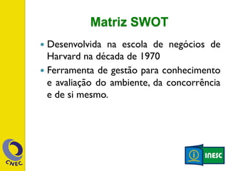 Matriz SWOT 
— Desenvolvida na escola de negócios de 
Harvard na década de 1970 
— Ferramenta de gestão para conhecimento 
e avaliação do ambiente, da concorrência 
e de si mesmo. 
 
