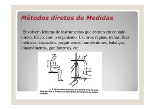 Métodos diretos de MedidasMétodos diretos de Medidas
Envolvem leituras de instrumentos que entram em contato
direto, físico, com o organismo. Usam-se réguas, trenas, fitas
métricas, esquadros, paquímetros, transferidores, balanças,
dinamômetros, goniômetros, etc.
 