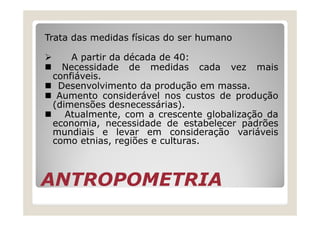 Trata das medidas físicas do ser humano
A partir da década de 40:
Necessidade de medidas cada vez mais
confiáveis.
Desenvolvimento da produção em massa.
Aumento considerável nos custos de produção
(dimensões desnecessárias).
Atualmente, com a crescente globalização da
ANTROPOMETRIAANTROPOMETRIA
Atualmente, com a crescente globalização da
economia, necessidade de estabelecer padrões
mundiais e levar em consideração variáveis
como etnias, regiões e culturas.
 
