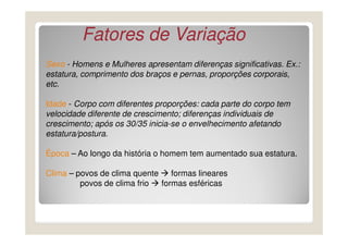 Sexo - Homens e Mulheres apresentam diferenças significativas. Ex.:
estatura, comprimento dos braços e pernas, proporções corporais,
etc.
Idade - Corpo com diferentes proporções: cada parte do corpo tem
velocidade diferente de crescimento; diferenças individuais de
crescimento; após os 30/35 inicia-se o envelhecimento afetando
Fatores de VariaçãoFatores de Variação
crescimento; após os 30/35 inicia-se o envelhecimento afetando
estatura/postura.
Época – Ao longo da história o homem tem aumentado sua estatura.
Clima – povos de clima quente formas lineares
povos de clima frio formas esféricas
 