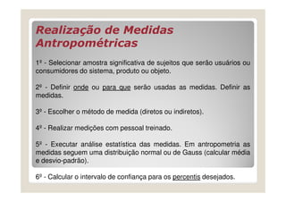 Realização de Medidas
Antropométricas
1º - Selecionar amostra significativa de sujeitos que serão usuários ou
consumidores do sistema, produto ou objeto.

2º - Definir onde ou para que serão usadas as medidas. Definir as
medidas.

3º - Escolher o método de medida (diretos ou indiretos).

4º - Realizar medições com pessoal treinado.

5º - Executar análise estatística das medidas. Em antropometria as
medidas seguem uma distribuição normal ou de Gauss (calcular média
e desvio-padrão).

6º - Calcular o intervalo de confiança para os percentis desejados.
 