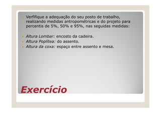 Verfifique a adequação do seu posto de trabalho,
 realizando medidas antropométricas e do projeto para
 percentis de 5%, 50% e 95%, nas seguidas medidas:

 Altura Lombar: encosto da cadeira.
 Altura Poplítea: do assento.
 Altura da coxa: espaço entre assento e mesa.




Exercício
 