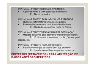 1º Princípio – PROJETOS PARA O TIPO MÉDIO:
   •     A pessoa média é uma abstração matemática.
                 Ex.: Banco de jardim.

   2º Princípio – PROJETO PARA INDIVÍDUOS EXTREMOS:
   •     Quando existem fatores limitantes no projeto.
   •     É necessário determinar qual é a variável limitante.
                 Ex.: Saída de emergência, roleta do ônibus.

   3º Princípio – PROJETOS PARA FAIXAS DA POPULAÇÃO:
   •     Medidas ajustáveis para acomodar melhor seus usuários.
                 Ex.: Equipamentos escolares, confecções em geral,
   sapatos, etc.

   4º Princípio – PROJETO PARA O INDIVÍDUO:
   •     Para indivíduos que se situam além dos extremos.
                 Ex.: Aparelhos ortopédicos, roupas para obesos, etc.
CRITÉRIOS (PRINCÍPIOS) PARA APLICAÇÃO DE
DADOS ANTROPOMÉTRICOS
 