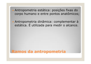 Antropometria estática: posições fixas do
 corpo humano e entre pontos anatômicos;

 Antropometria dinâmica: complementar à
 estática. É utilizada para medir o alcance.




Ramos da antropometria
 