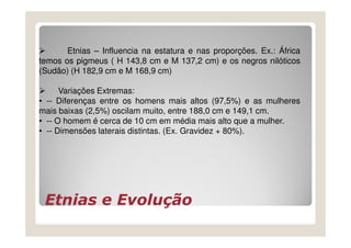 Etnias – Influencia na estatura e nas proporções. Ex.: África
temos os pigmeus ( H 143,8 cm e M 137,2 cm) e os negros nilóticos
(Sudão) (H 182,9 cm e M 168,9 cm)

      Variações Extremas:
• -- Diferenças entre os homens mais altos (97,5%) e as mulheres
mais baixas (2,5%) oscilam muito, entre 188,0 cm e 149,1 cm.
• -- O homem é cerca de 10 cm em média mais alto que a mulher.
• -- Dimensões laterais distintas. (Ex. Gravidez + 80%).




 Etnias e Evolução
 