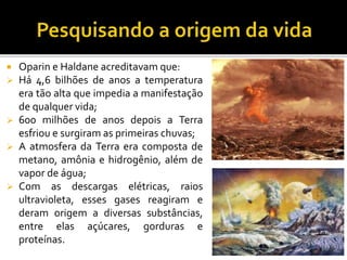 Oparin e Haldane acreditavam que:
Há 4,6 bilhões de anos a temperatura
era tão alta que impedia a manifestação
de qualquer vida;
600 milhões de anos depois a Terra
esfriou e surgiram as primeiras chuvas;
A atmosfera da Terra era composta de
metano, amônia e hidrogênio, além de
vapor de água;
Com as descargas elétricas, raios
ultravioleta, esses gases reagiram e
deram origem a diversas substâncias,
entre elas açúcares, gorduras e
proteínas.