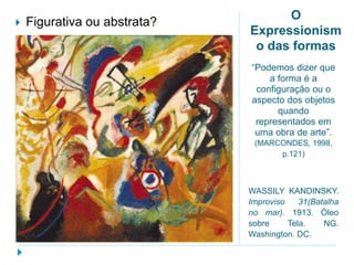 O
Expressionism
o das formas
“Podemos dizer que
a forma é a
configuração ou o
aspecto dos objetos
quando
representados em
uma obra de arte”.
(MARCONDES, 1998,
p.121)
WASSILY KANDINSKY.
Improviso 31(Batalha
no mar). 1913. Óleo
sobre Tela. NG.
Washington. DC.
 Figurativa ou abstrata?
 