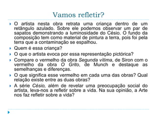 Vamos refletir?
 O artista nesta obra retrata uma criança dentro de um
retângulo azulado. Sobre ele podemos observar um par de
sapatos demonstrando a luminosidade do Césio. O fundo da
composição tem como material de pintura a terra, pois foi pela
terra que a contaminação se espalhou.
 Quem é essa criança?
 O que o artista evoca por essa representação pictórica?
 Compare o vermelho da obra Segunda vítima, de Siron com o
vermelho da obra O Grito, de Munch e destaque as
semelhanças e diferenças.
 O que significa esse vermelho em cada uma das obras? Qual
relação existe entre as duas obras?
 A série Césio, além de revelar uma preocupação social do
artista, leva-nos a refletir sobre a vida. Na sua opinião, a Arte
nos faz refletir sobre a vida?
 
