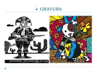  GRAVURA
 Gravura é uma imagem obtida por meio da
impressão de uma matriz artesanal. Difere-se do
desenho, visto que é produzida para impressão e
reprodução. Uma gravura é produzida a partir de
uma matriz que pode ser feita de metal (calcografia),
pedra (litografia), madeira (xilogravura) ou seda
(serigrafia).
 