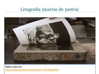 Litografia (matriz de pedra)
 A litografia (lithos = pedra e graphein = escrever).
Essa técnica de gravura envolve a criação de
marcas (ou desenhos) sobre uma matriz (pedra
calcária) com um lápis gorduroso. A base dessa
técnica é o princípio da repulsão entre água e óleo.
Ao contrário das outras técnicas da gravura, a
Litografia é planográfica, ou seja, o desenho é feito
através do acúmulo de gordura sobre a superfície da
matriz.
Saiba mais em:
https://www.youtube.com/watch?v=eB-BakgPtDo
 