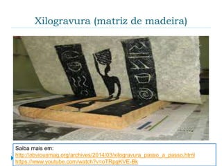 Xilogravura (matriz de madeira)
 Xilogravura ou xilografia é a técnica de gravura na
qual se utiliza madeira como matriz e possibilita a
reprodução da imagem gravada sobre o papel ou
outro suporte adequado. É um processo muito
parecido com um carimbo.
Saiba mais em:
http://obviousmag.org/archives/2014/03/xilogravura_passo_a_passo.html
https://www.youtube.com/watch?v=oTRpgKVE-Bk
 