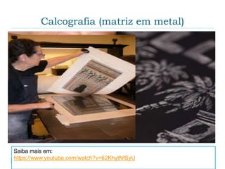 Calcografia (matriz em metal)
 Surgiu nos ateliês de ourivesaria e de armaduras, no
século XV, onde era usual imprimirem-se os
desenhos das joias e brasões em papel para melhor
visualização das imagens.
Saiba mais em:
https://www.youtube.com/watch?v=62KhytNfSyU
 