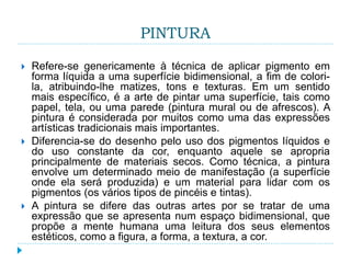 PINTURA
 Refere-se genericamente à técnica de aplicar pigmento em
forma líquida a uma superfície bidimensional, a fim de colori-
la, atribuindo-lhe matizes, tons e texturas. Em um sentido
mais específico, é a arte de pintar uma superfície, tais como
papel, tela, ou uma parede (pintura mural ou de afrescos). A
pintura é considerada por muitos como uma das expressões
artísticas tradicionais mais importantes.
 Diferencia-se do desenho pelo uso dos pigmentos líquidos e
do uso constante da cor, enquanto aquele se apropria
principalmente de materiais secos. Como técnica, a pintura
envolve um determinado meio de manifestação (a superfície
onde ela será produzida) e um material para lidar com os
pigmentos (os vários tipos de pincéis e tintas).
 A pintura se difere das outras artes por se tratar de uma
expressão que se apresenta num espaço bidimensional, que
propõe a mente humana uma leitura dos seus elementos
estéticos, como a figura, a forma, a textura, a cor.
 