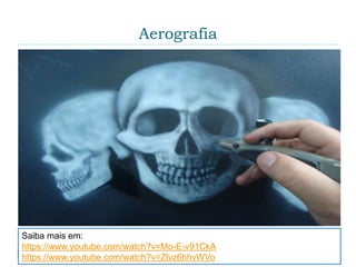 Aerografia
 É uma técnica de pintura na qual se utiliza uma
pequena pistola ligada a um compressor de ar para
produzir jatos de tinta. Antes da computação gráfica,
o aerógrafo era ferramenta fundamental para
retoques, e logo o instrumento foi relacionado à arte
comercial. Com o florescimento da cultura de
massa, e principalmente seu auge na publicidade,
esse equipamento foi introduzido no campo das
belas artes.
Saiba mais em:
https://www.youtube.com/watch?v=Mo-E-v91CkA
https://www.youtube.com/watch?v=Zlvz6hhvWVo
 
